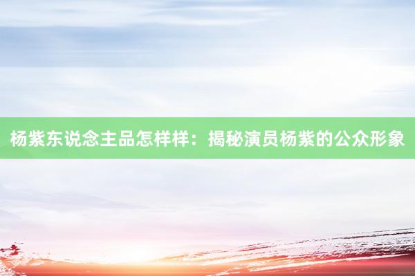 杨紫东说念主品怎样样：揭秘演员杨紫的公众形象