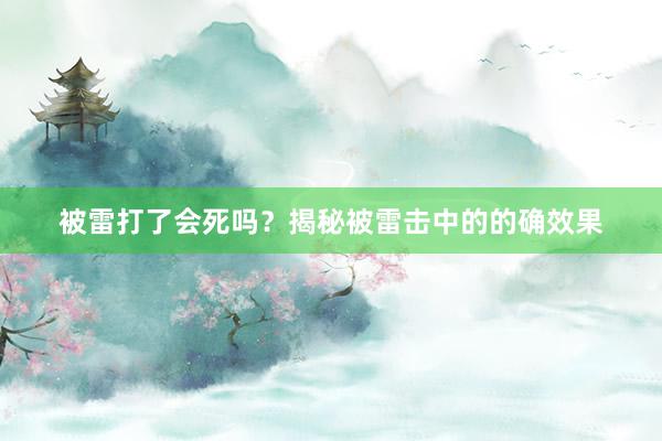 被雷打了会死吗?揭秘被雷击中的的确效果