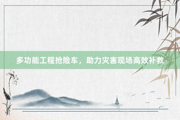 多功能工程抢险车，助力灾害现场高效补救